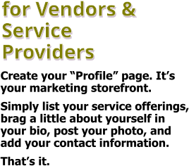 for Vendors & Service Providers Create your “Profile” page. It’s your marketing storefront.  Simply list your service offerings, brag a little about yourself in your bio, post your photo, and add your contact information.  That’s it.